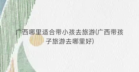广西哪里适合带小孩去旅游(广西带孩子旅游去哪里好)