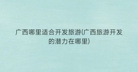 广西哪里适合开发旅游(广西旅游开发的潜力在哪里)