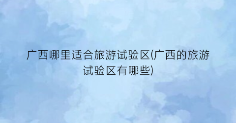 广西哪里适合旅游试验区(广西的旅游试验区有哪些)