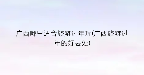 广西哪里适合旅游过年玩(广西旅游过年的好去处)