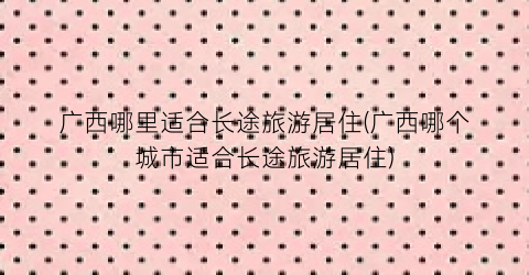 广西哪里适合长途旅游居住(广西哪个城市适合长途旅游居住)