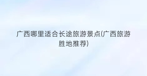 广西哪里适合长途旅游景点(广西旅游胜地推荐)