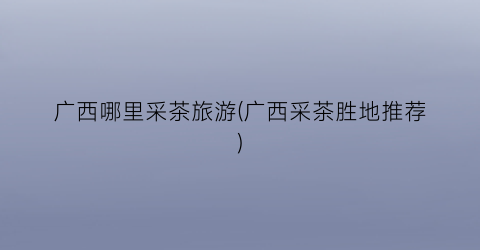 广西哪里采茶旅游(广西采茶胜地推荐)