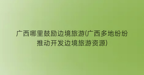 广西哪里鼓励边境旅游(广西多地纷纷推动开发边境旅游资源)
