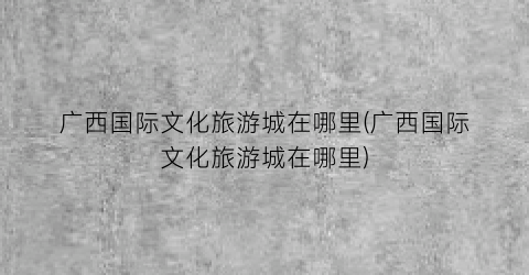 广西国际文化旅游城在哪里(广西国际文化旅游城在哪里)