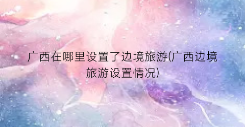 广西在哪里设置了边境旅游(广西边境旅游设置情况)
