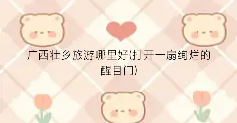 广西壮乡旅游哪里好(打开一扇绚烂的醒目门)