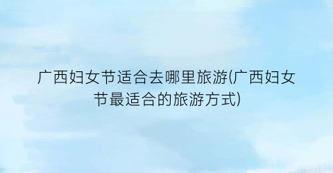 广西妇女节适合去哪里旅游(广西妇女节最适合的旅游方式)