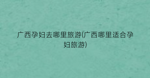 广西孕妇去哪里旅游(广西哪里适合孕妇旅游)
