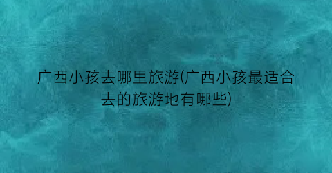 广西小孩去哪里旅游(广西小孩最适合去的旅游地有哪些)