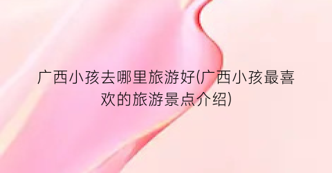 广西小孩去哪里旅游好(广西小孩最喜欢的旅游景点介绍)