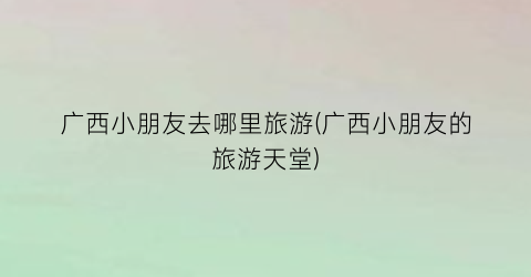 广西小朋友去哪里旅游(广西小朋友的旅游天堂)