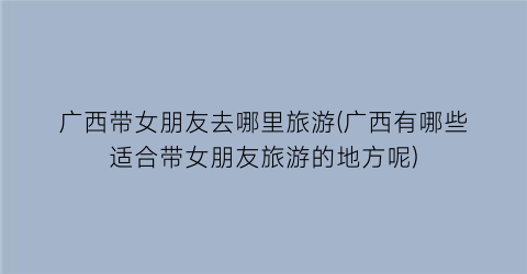 广西带女朋友去哪里旅游(广西有哪些适合带女朋友旅游的地方呢)