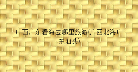 广西广东看海去哪里旅游(广西北海广东汕头)