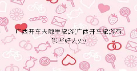 广西开车去哪里旅游(广西开车旅游有哪些好去处)