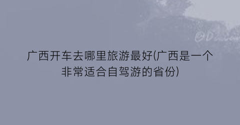 广西开车去哪里旅游最好(广西是一个非常适合自驾游的省份)