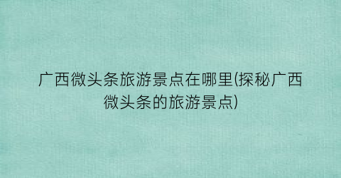 广西微头条旅游景点在哪里(探秘广西微头条的旅游景点)