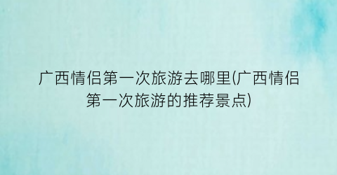 广西情侣第一次旅游去哪里(广西情侣第一次旅游的推荐景点)