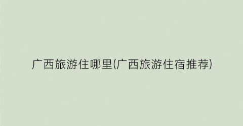广西旅游住哪里(广西旅游住宿推荐)