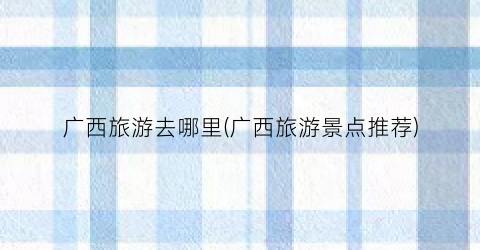 广西旅游去哪里(广西旅游景点推荐)