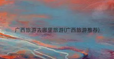 广西旅游去哪里旅游(广西旅游推荐)
