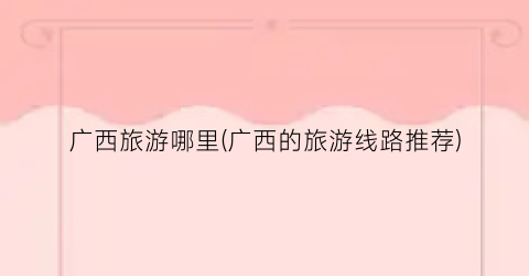 广西旅游哪里(广西的旅游线路推荐)