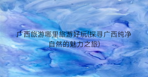 广西旅游哪里旅游好玩(探寻广西纯净自然的魅力之旅)