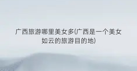 广西旅游哪里美女多(广西是一个美女如云的旅游目的地)