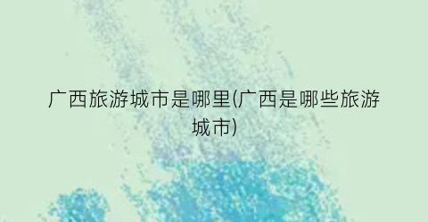 广西旅游城市是哪里(广西是哪些旅游城市)