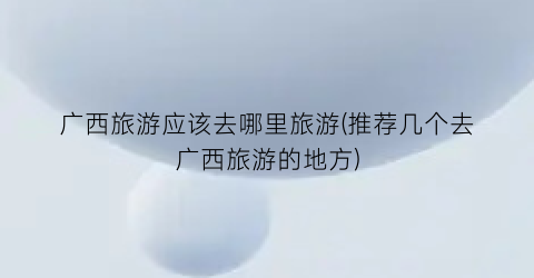 广西旅游应该去哪里旅游(推荐几个去广西旅游的地方)