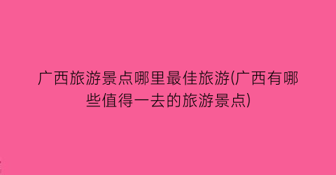 广西旅游景点哪里最佳旅游(广西有哪些值得一去的旅游景点)