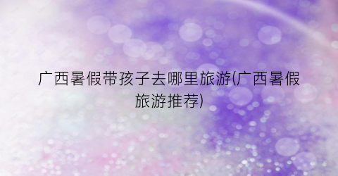 广西暑假带孩子去哪里旅游(广西暑假旅游推荐)
