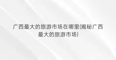 广西最大的旅游市场在哪里(揭秘广西最大的旅游市场)