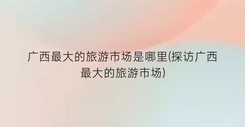 广西最大的旅游市场是哪里(探访广西最大的旅游市场)