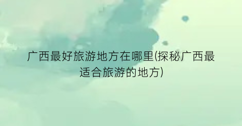广西最好旅游地方在哪里(探秘广西最适合旅游的地方)
