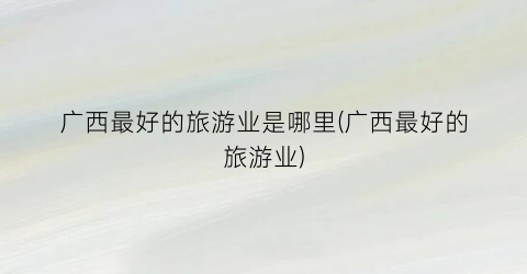 广西最好的旅游业是哪里(广西最好的旅游业)