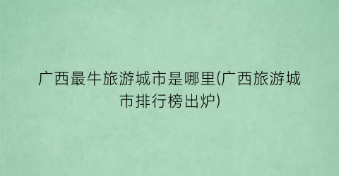 广西最牛旅游城市是哪里(广西旅游城市排行榜出炉)