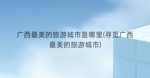 广西最美的旅游城市是哪里(寻觅广西最美的旅游城市)