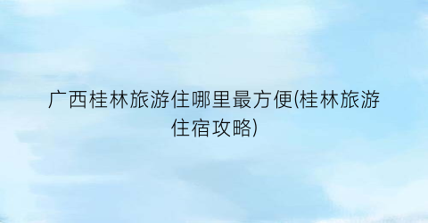 广西桂林旅游住哪里最方便(桂林旅游住宿攻略)