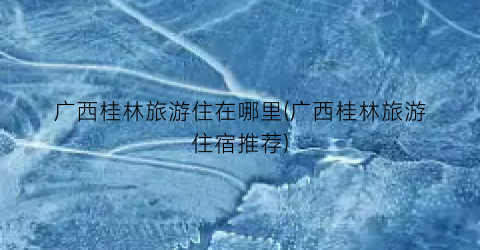 广西桂林旅游住在哪里(广西桂林旅游住宿推荐)