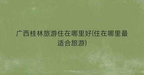 广西桂林旅游住在哪里好(住在哪里最适合旅游)