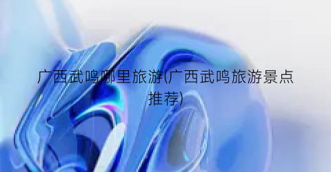 广西武鸣哪里旅游(广西武鸣旅游景点推荐)