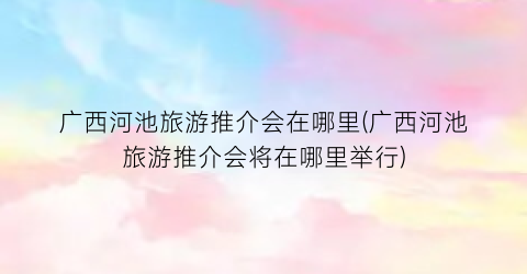 广西河池旅游推介会在哪里(广西河池旅游推介会将在哪里举行)