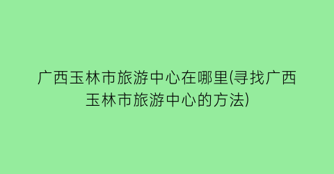 广西玉林市旅游中心在哪里(寻找广西玉林市旅游中心的方法)