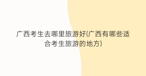广西考生去哪里旅游好(广西有哪些适合考生旅游的地方)