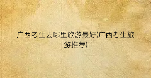 广西考生去哪里旅游最好(广西考生旅游推荐)