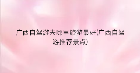 广西自驾游去哪里旅游最好(广西自驾游推荐景点)