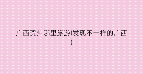 广西贺州哪里旅游(发现不一样的广西)