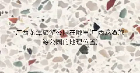 广西龙潭旅游公园在哪里(广西龙潭旅游公园的地理位置)