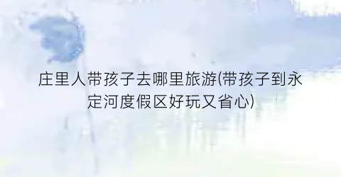 庄里人带孩子去哪里旅游(带孩子到永定河度假区好玩又省心)